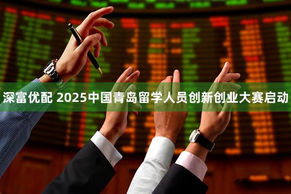 深富优配 2025中国青岛留学人员创新创业大赛启动