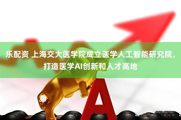 乐配资 上海交大医学院成立医学人工智能研究院，打造医学AI创新和人才高地