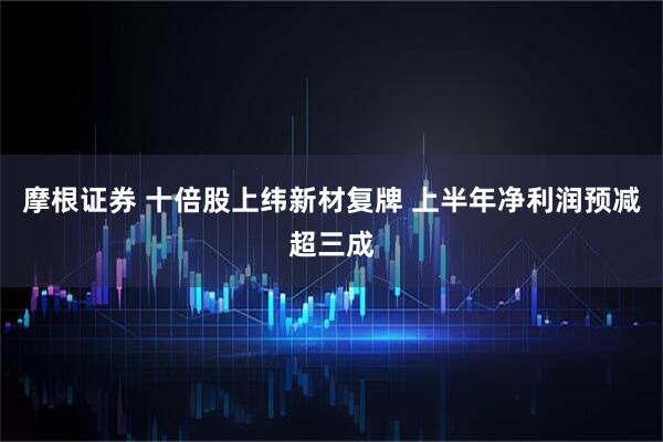 摩根证券 十倍股上纬新材复牌 上半年净利润预减超三成