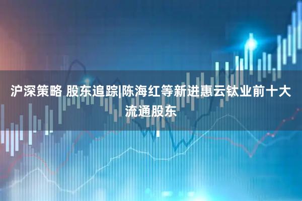 沪深策略 股东追踪|陈海红等新进惠云钛业前十大流通股东