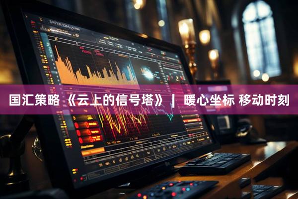 国汇策略 《云上的信号塔》∣ 暖心坐标 移动时刻