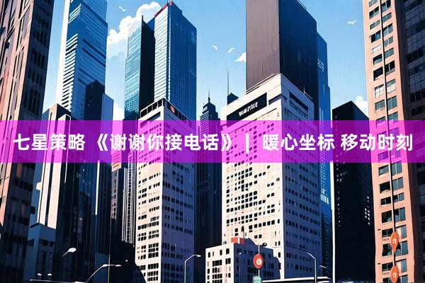 七星策略 《谢谢你接电话》∣ 暖心坐标 移动时刻