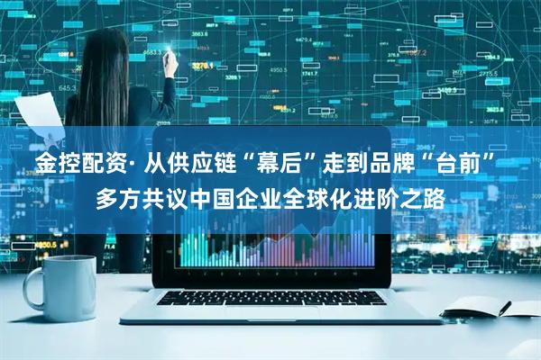 金控配资· 从供应链“幕后”走到品牌“台前” 多方共议中国企业全球化进阶之路